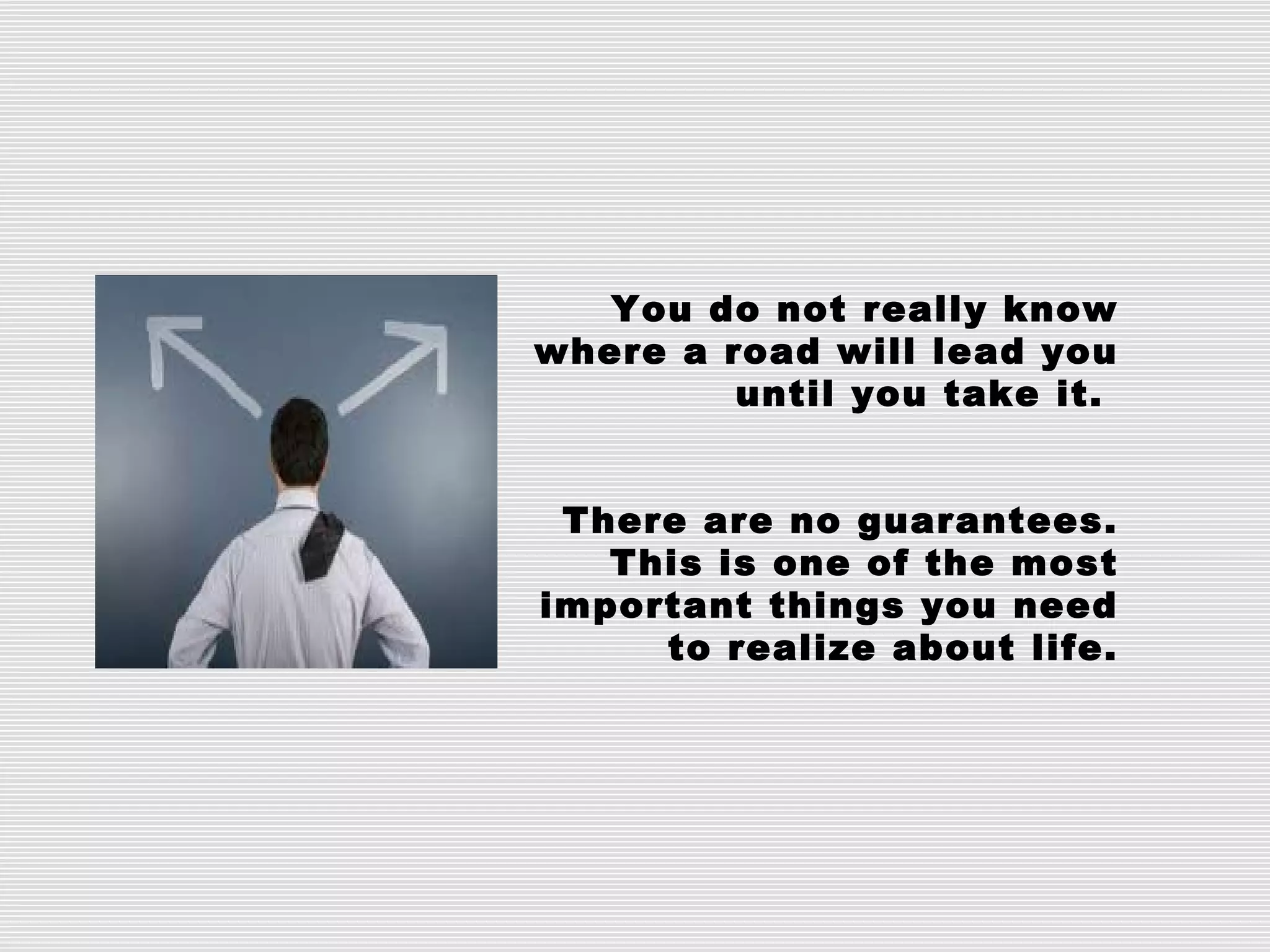 You do not really know
where a road will lead you
until you take it.
There are no guarantees.
This is one of the most
important things you need
to realize about life.
 
