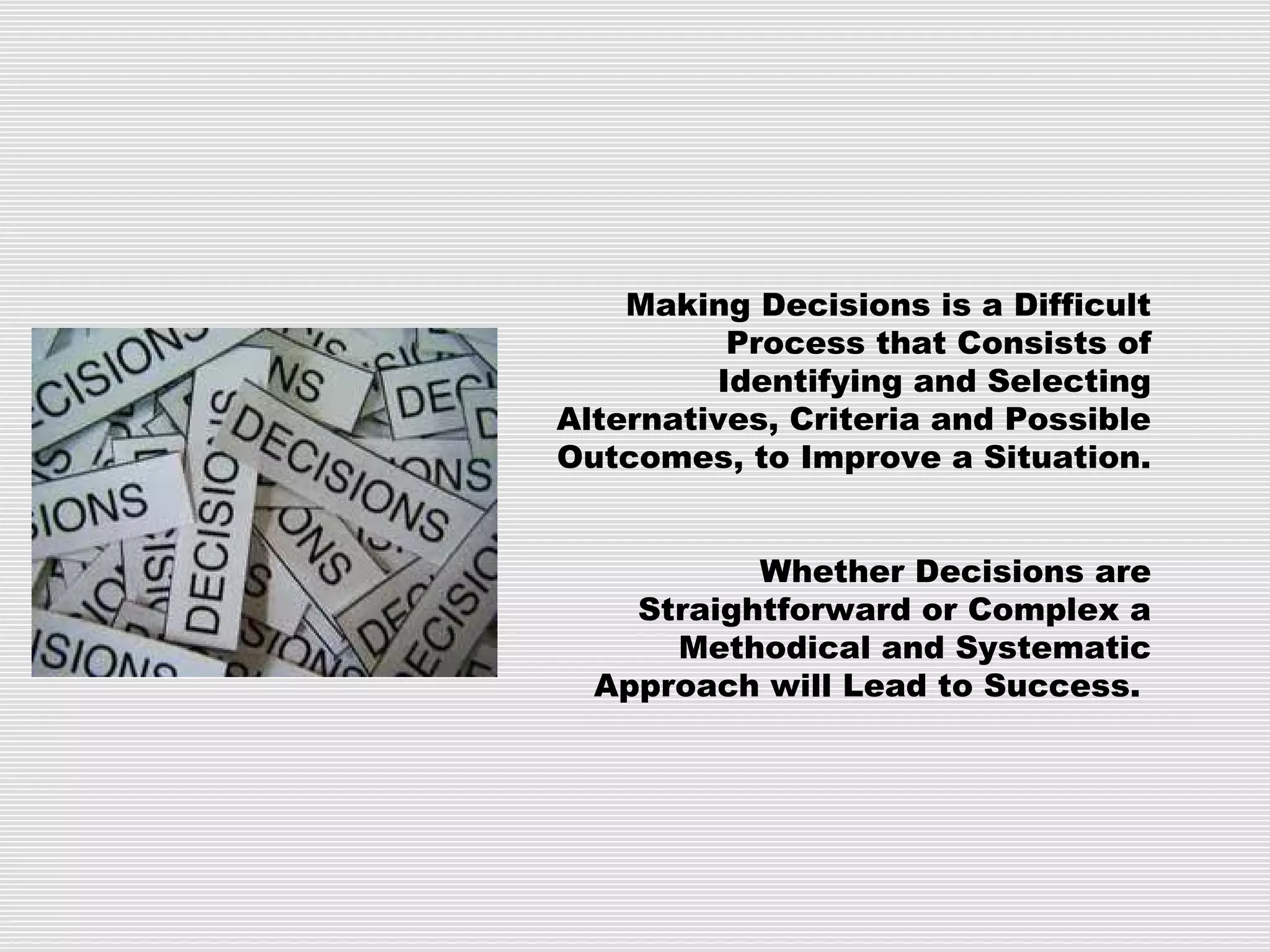 Making Decisions is a Difficult
Process that Consists of
Identifying and Selecting
Alternatives, Criteria and Possible
Outcomes, to Improve a Situation.
Whether Decisions are
Straightforward or Complex a
Methodical and Systematic
Approach will Lead to Success.
 