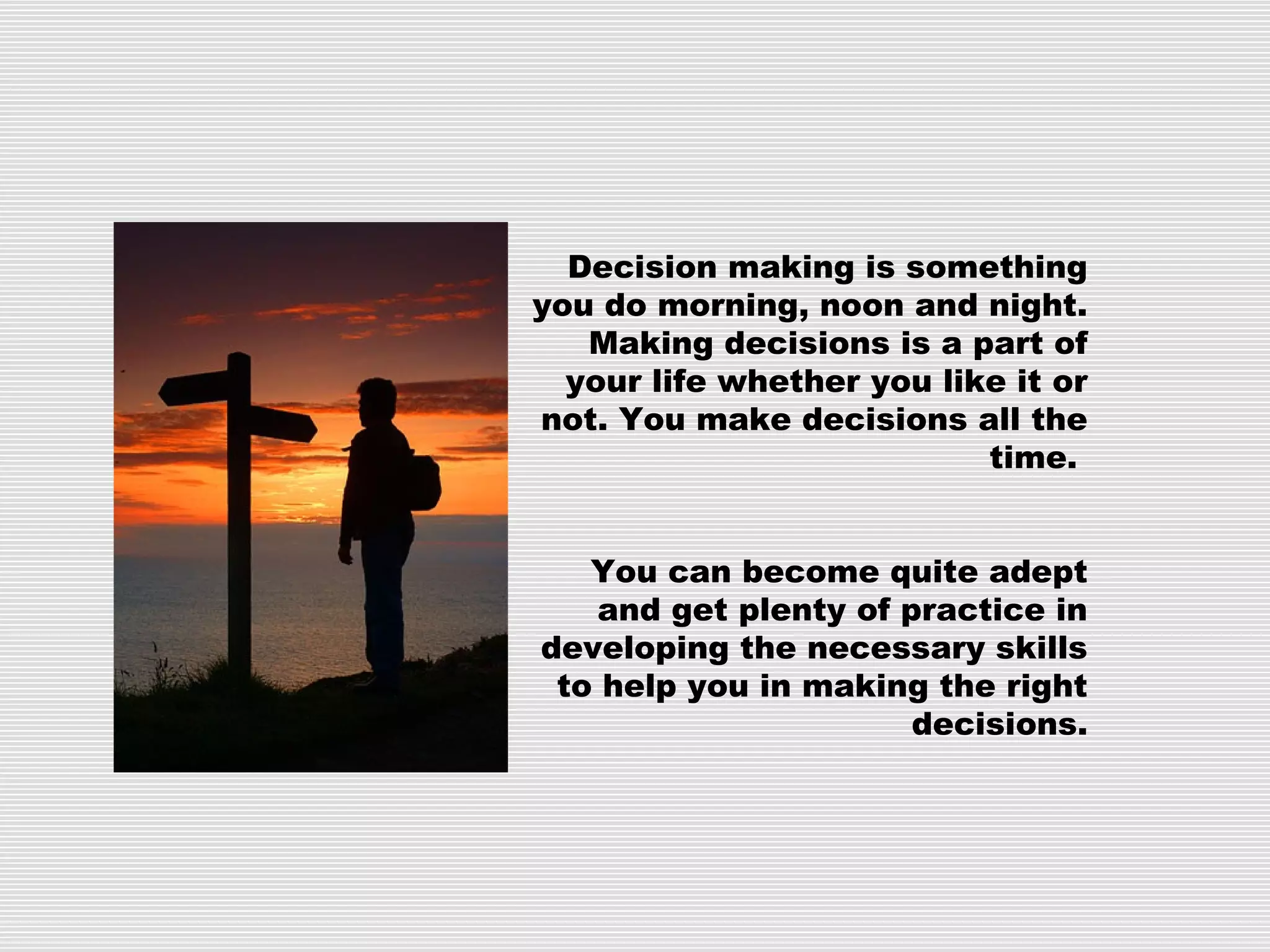 Decision making is something
you do morning, noon and night.
Making decisions is a part of
your life whether you like it or
not. You make decisions all the
time.
You can become quite adept
and get plenty of practice in
developing the necessary skills
to help you in making the right
decisions.
 