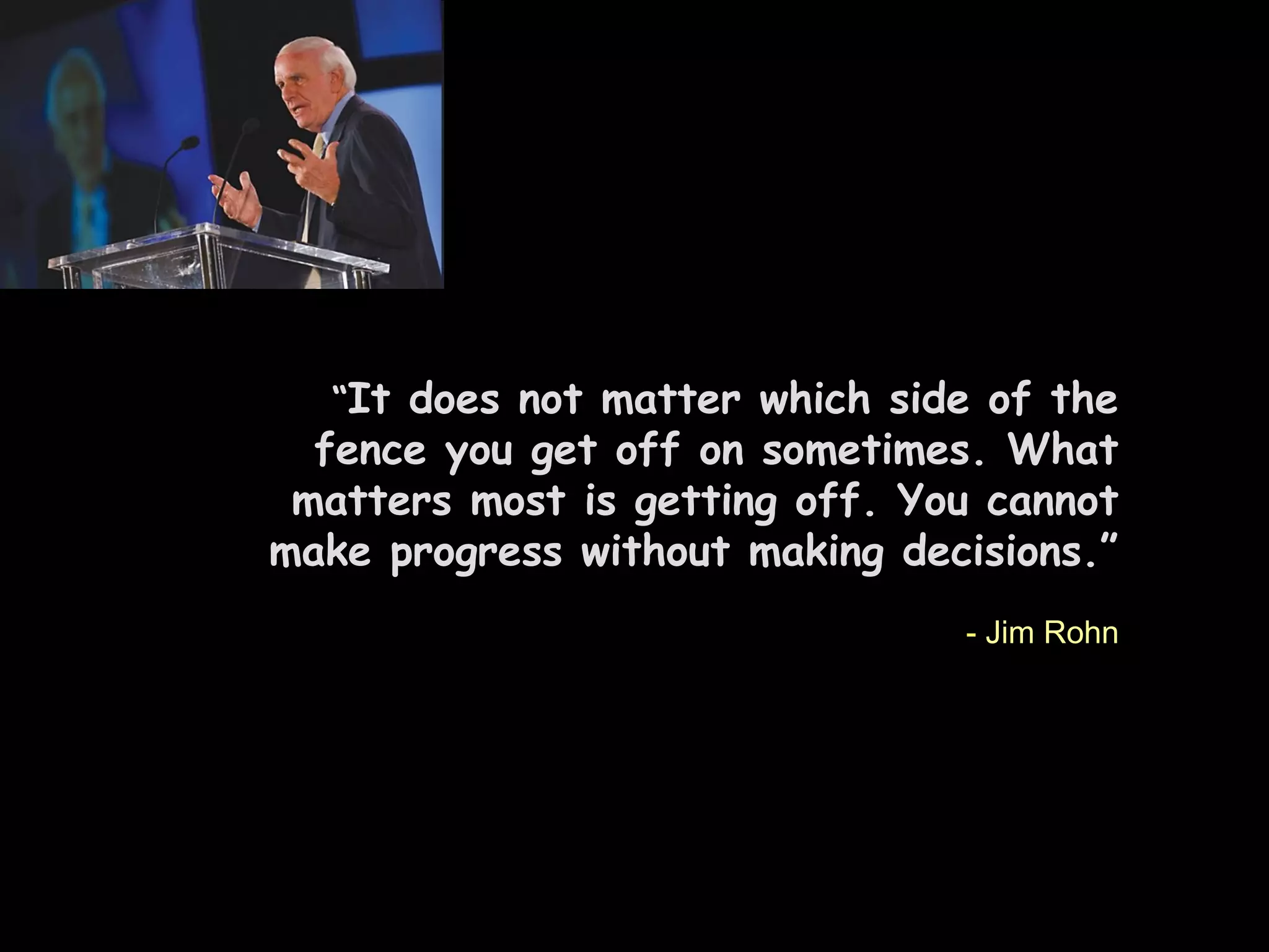 “It does not matter which side of the
fence you get off on sometimes. What
matters most is getting off. You cannot
make progress without making decisions.”
- Jim Rohn
 