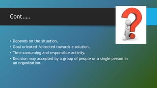 Cont.….
• Depends on the situation.
• Goal oriented /directed towards a solution.
• Time consuming and responsible activity.
• Decision may accepted by a group of people or a single person in
an organization.
 
