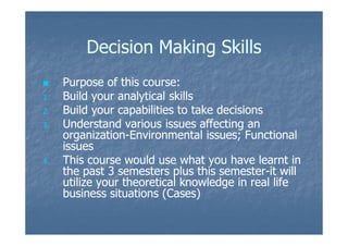 Decision Making SkillsDecision Making Skills
Purpose of this course:Purpose of this course:
1.1. Build your analytical skillsBuild your analytical skills
2.2. Build your capabilities to take decisionsBuild your capabilities to take decisions
3.3. Understand various issues affecting anUnderstand various issues affecting an3.3. Understand various issues affecting anUnderstand various issues affecting an
organizationorganization--Environmental issues; FunctionalEnvironmental issues; Functional
issuesissues
4.4. This course would use what you have learnt inThis course would use what you have learnt in
the past 3 semesters plus this semesterthe past 3 semesters plus this semester--it willit will
utilize your theoretical knowledge in real lifeutilize your theoretical knowledge in real life
business situations (Cases)business situations (Cases)
 