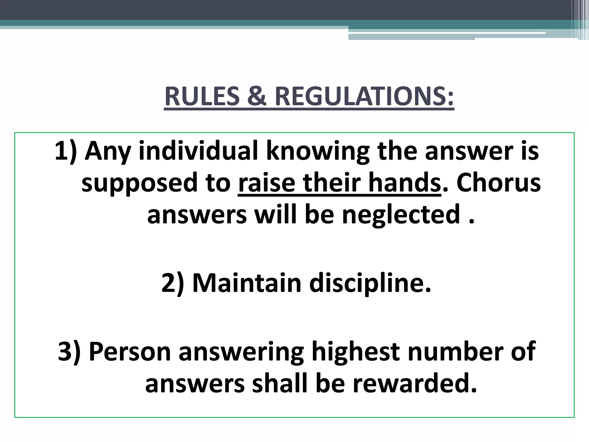 RULES & REGULATIONS:
1) Any individual knowing the answer is
supposed to raise their hands. Chorus
answers will be neglected .
2) Maintain discipline.
3) Person answering highest number of
answers shall be rewarded.
 