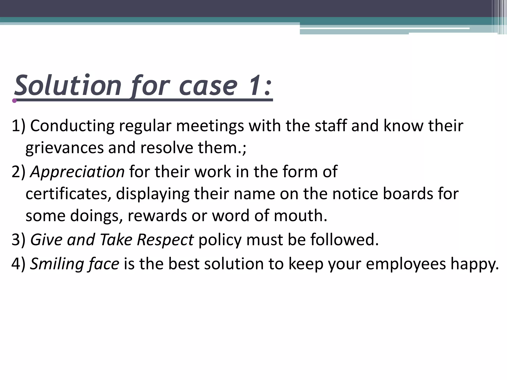 Solution for case 1:•
1) Conducting regular meetings with the staff and know their
grievances and resolve them.;
2) Appreciation for their work in the form of
certificates, displaying their name on the notice boards for
some doings, rewards or word of mouth.
3) Give and Take Respect policy must be followed.
4) Smiling face is the best solution to keep your employees happy.
 