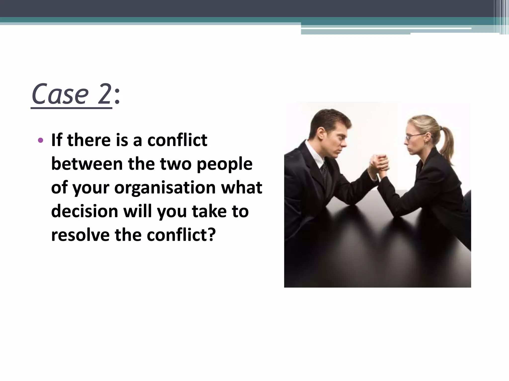 Case 2:
• If there is a conflict
between the two people
of your organisation what
decision will you take to
resolve the conflict?
 