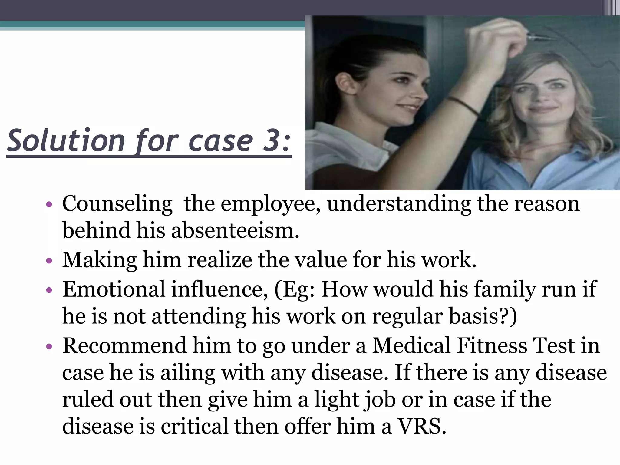 Solution for case 3:
• Counseling the employee, understanding the reason
behind his absenteeism.
• Making him realize the value for his work.
• Emotional influence, (Eg: How would his family run if
he is not attending his work on regular basis?)
• Recommend him to go under a Medical Fitness Test in
case he is ailing with any disease. If there is any disease
ruled out then give him a light job or in case if the
disease is critical then offer him a VRS.
 