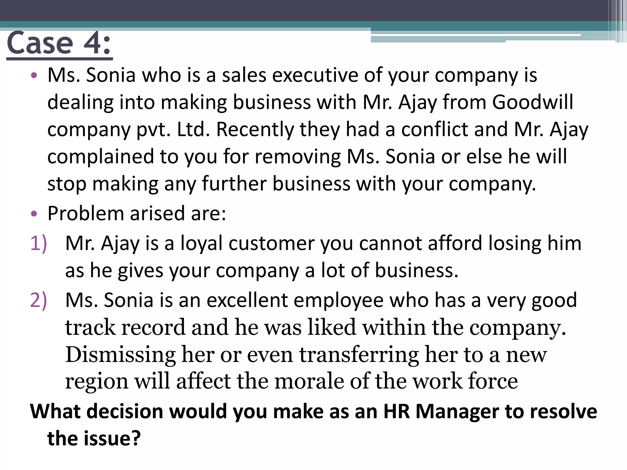 Case 4:
• Ms. Sonia who is a sales executive of your company is
dealing into making business with Mr. Ajay from Goodwill
company pvt. Ltd. Recently they had a conflict and Mr. Ajay
complained to you for removing Ms. Sonia or else he will
stop making any further business with your company.
• Problem arised are:
1) Mr. Ajay is a loyal customer you cannot afford losing him
as he gives your company a lot of business.
2) Ms. Sonia is an excellent employee who has a very good
track record and he was liked within the company.
Dismissing her or even transferring her to a new
region will affect the morale of the work force
What decision would you make as an HR Manager to resolve
the issue?
 