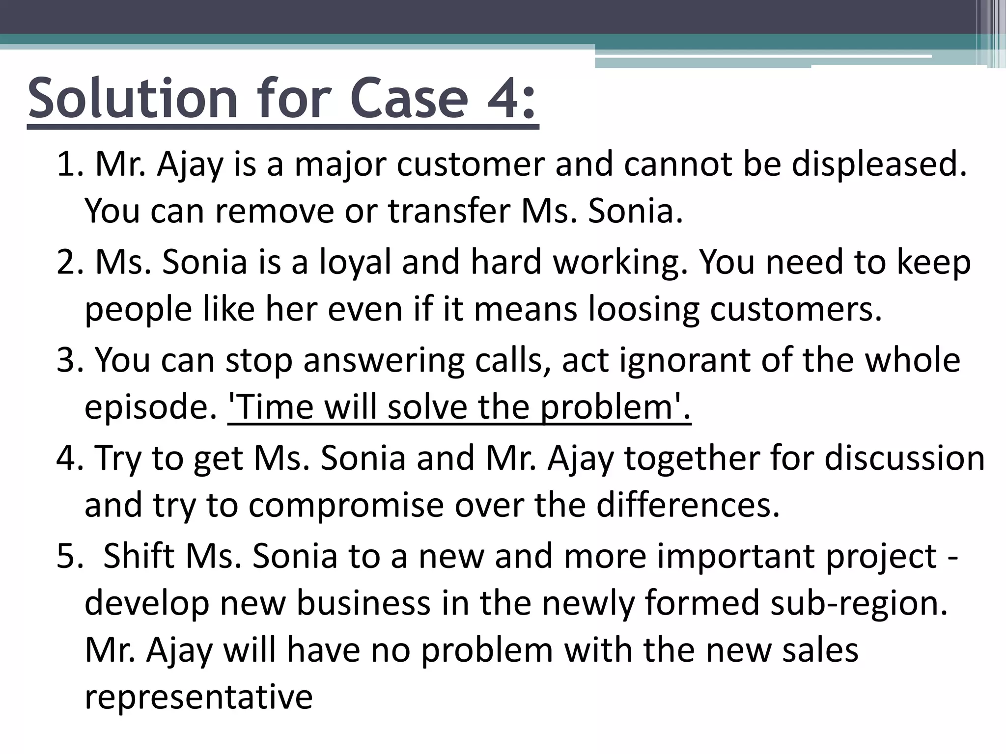 Solution for Case 4:
1. Mr. Ajay is a major customer and cannot be displeased.
You can remove or transfer Ms. Sonia.
2. Ms. Sonia is a loyal and hard working. You need to keep
people like her even if it means loosing customers.
3. You can stop answering calls, act ignorant of the whole
episode. 'Time will solve the problem'.
4. Try to get Ms. Sonia and Mr. Ajay together for discussion
and try to compromise over the differences.
5. Shift Ms. Sonia to a new and more important project -
develop new business in the newly formed sub-region.
Mr. Ajay will have no problem with the new sales
representative
 