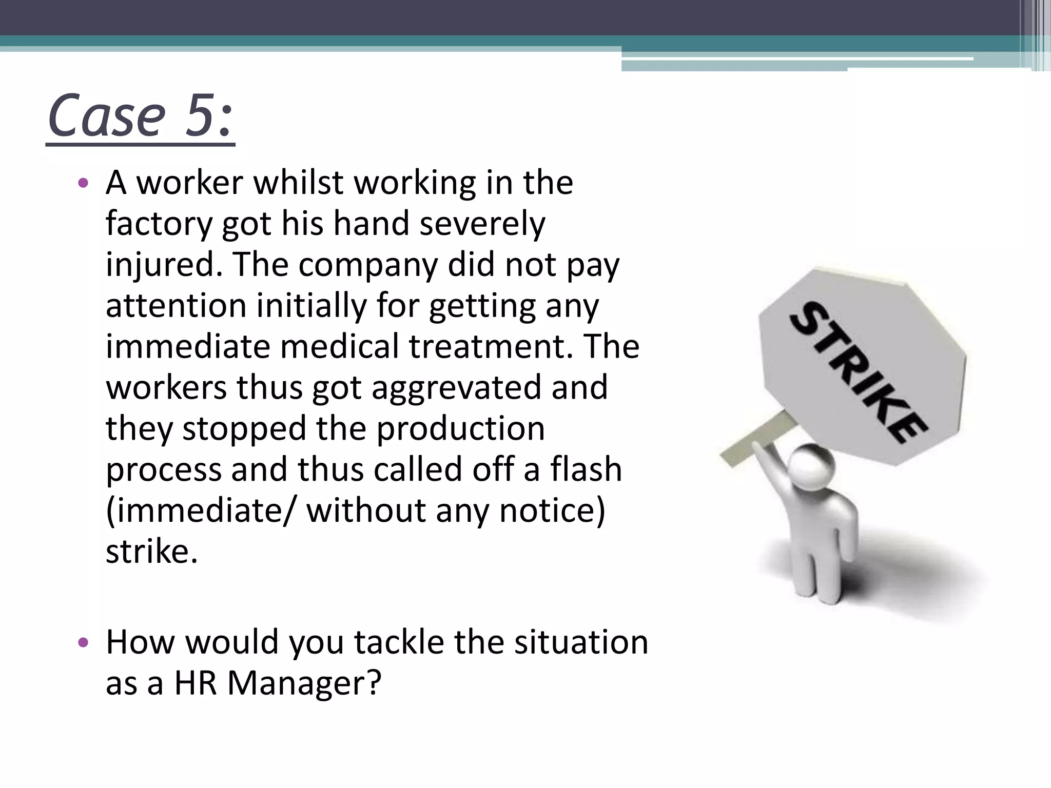 Case 5:
• A worker whilst working in the
factory got his hand severely
injured. The company did not pay
attention initially for getting any
immediate medical treatment. The
workers thus got aggrevated and
they stopped the production
process and thus called off a flash
(immediate/ without any notice)
strike.
• How would you tackle the situation
as a HR Manager?
 