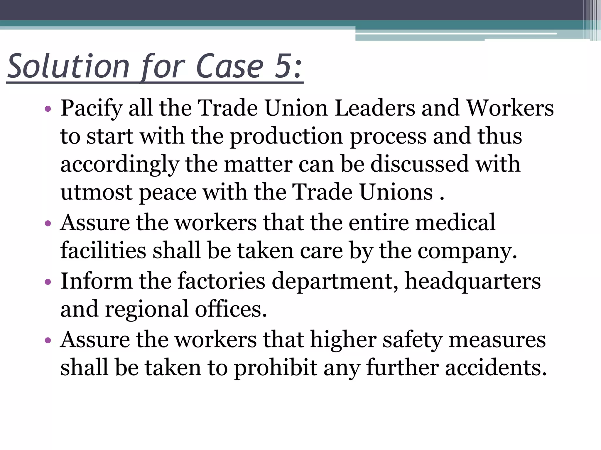 Solution for Case 5:
• Pacify all the Trade Union Leaders and Workers
to start with the production process and thus
accordingly the matter can be discussed with
utmost peace with the Trade Unions .
• Assure the workers that the entire medical
facilities shall be taken care by the company.
• Inform the factories department, headquarters
and regional offices.
• Assure the workers that higher safety measures
shall be taken to prohibit any further accidents.
 