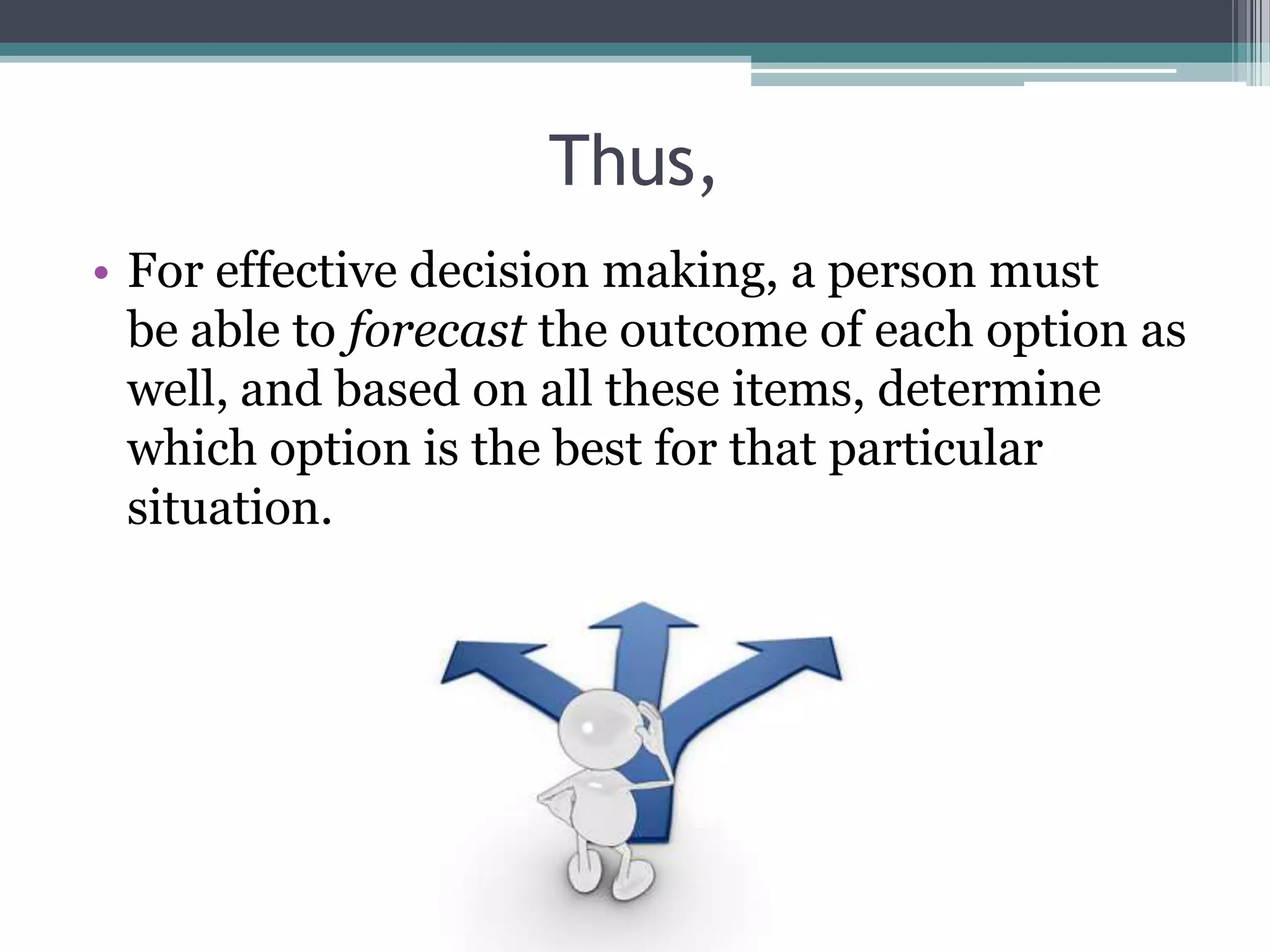 Thus,
• For effective decision making, a person must
be able to forecast the outcome of each option as
well, and based on all these items, determine
which option is the best for that particular
situation.
 
