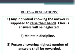 RULES & REGULATIONS:
1) Any individual knowing the answer is
supposed to raise their hands. Chorus
answers will be neglected .
2) Maintain discipline.
3) Person answering highest number of
answers shall be rewarded.
 