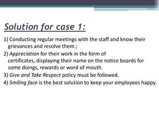 Solution for case 1:•
1) Conducting regular meetings with the staff and know their
grievances and resolve them.;
2) Appreciation for their work in the form of
certificates, displaying their name on the notice boards for
some doings, rewards or word of mouth.
3) Give and Take Respect policy must be followed.
4) Smiling face is the best solution to keep your employees happy.
 