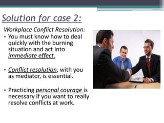 Solution for case 2:
Workplace Conflict Resolution:
• You must know how to deal
quickly with the burning
situation and act into
immediate effect.
• Conflict resolution, with you
as mediator, is essential.
• Practicing personal courage is
necessary if you want to really
resolve conflicts at work.
 
