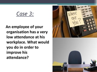 Case 3:
An employee of your
organisation has a very
low attendance at his
workplace. What would
you do in order to
improve his
attendance?
 