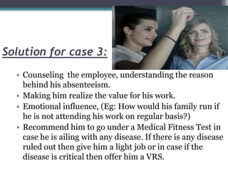 Solution for case 3:
• Counseling the employee, understanding the reason
behind his absenteeism.
• Making him realize the value for his work.
• Emotional influence, (Eg: How would his family run if
he is not attending his work on regular basis?)
• Recommend him to go under a Medical Fitness Test in
case he is ailing with any disease. If there is any disease
ruled out then give him a light job or in case if the
disease is critical then offer him a VRS.
 