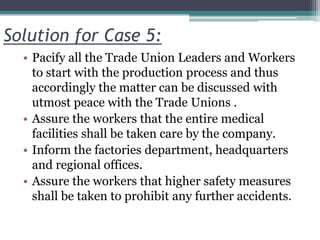Solution for Case 5:
• Pacify all the Trade Union Leaders and Workers
to start with the production process and thus
accordingly the matter can be discussed with
utmost peace with the Trade Unions .
• Assure the workers that the entire medical
facilities shall be taken care by the company.
• Inform the factories department, headquarters
and regional offices.
• Assure the workers that higher safety measures
shall be taken to prohibit any further accidents.
 