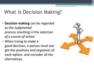 What is Decision Making?
• Decision making can be regarded
as the Judgmental
process resulting in the selection
of a course of action.
• When trying to make a
good decision, a person must wei
ght the positives and negatives of
each option, and consider all the
alternatives.
 