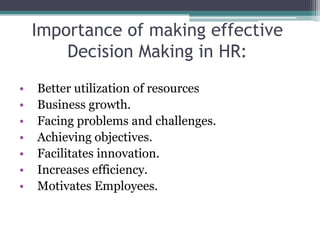 Importance of making effective
Decision Making in HR:
• Better utilization of resources
• Business growth.
• Facing problems and challenges.
• Achieving objectives.
• Facilitates innovation.
• Increases efficiency.
• Motivates Employees.
 