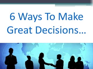 6 Ways To Make
Great Decisions…
 