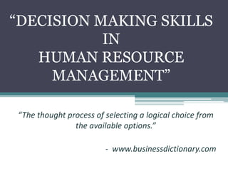 “DECISION MAKING SKILLS
IN
HUMAN RESOURCE
MANAGEMENT”
“The thought process of selecting a logical choice from
the available options.”
- www.businessdictionary.com
 