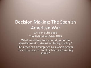 Decision Making: The Spanish
American War
Crisis in Cuba 1898
The Philippines Crisis 1899
What considerations should guide the
development of American foreign policy?
Did America’s emergence as a world power
move us closer or further from its founding
ideals?
 