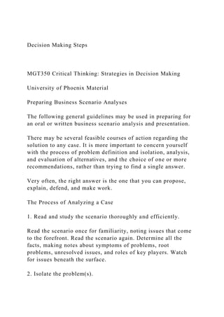 Decision Making Steps
MGT350 Critical Thinking: Strategies in Decision Making
University of Phoenix Material
Preparing Business Scenario Analyses
The following general guidelines may be used in preparing for
an oral or written business scenario analysis and presentation.
There may be several feasible courses of action regarding the
solution to any case. It is more important to concern yourself
with the process of problem definition and isolation, analysis,
and evaluation of alternatives, and the choice of one or more
recommendations, rather than trying to find a single answer.
Very often, the right answer is the one that you can propose,
explain, defend, and make work.
The Process of Analyzing a Case
1. Read and study the scenario thoroughly and efficiently.
Read the scenario once for familiarity, noting issues that come
to the forefront. Read the scenario again. Determine all the
facts, making notes about symptoms of problems, root
problems, unresolved issues, and roles of key players. Watch
for issues beneath the surface.
2. Isolate the problem(s).
 