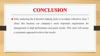 ■ After analyzing the 4 decision making styles is to adopt a directive style. I
chose this because our company’s most important requirement for
management is high performance and quick results. This style will ensure
a systematic approach to drive fast results.
 