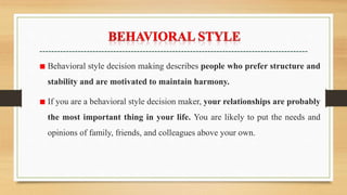 ■ Behavioral style decision making describes people who prefer structure and
stability and are motivated to maintain harmony.
■ If you are a behavioral style decision maker, your relationships are probably
the most important thing in your life. You are likely to put the needs and
opinions of family, friends, and colleagues above your own.
 