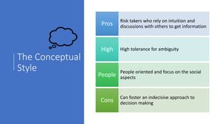 The Conceptual
Style
Risk takers who rely on intuition and
discussions with others to get informationPros
High tolerance for ambiguityHigh
People oriented and focus on the social
aspectsPeople
Can foster an indecisive approach to
decision makingCons
 