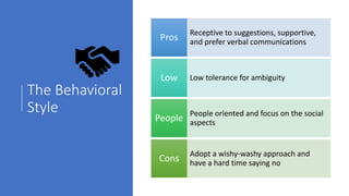 The Behavioral
Style
Receptive to suggestions, supportive,
and prefer verbal communicationsPros
Low tolerance for ambiguityLow
People oriented and focus on the social
aspectsPeople
Adopt a wishy-washy approach and
have a hard time saying noCons
 
