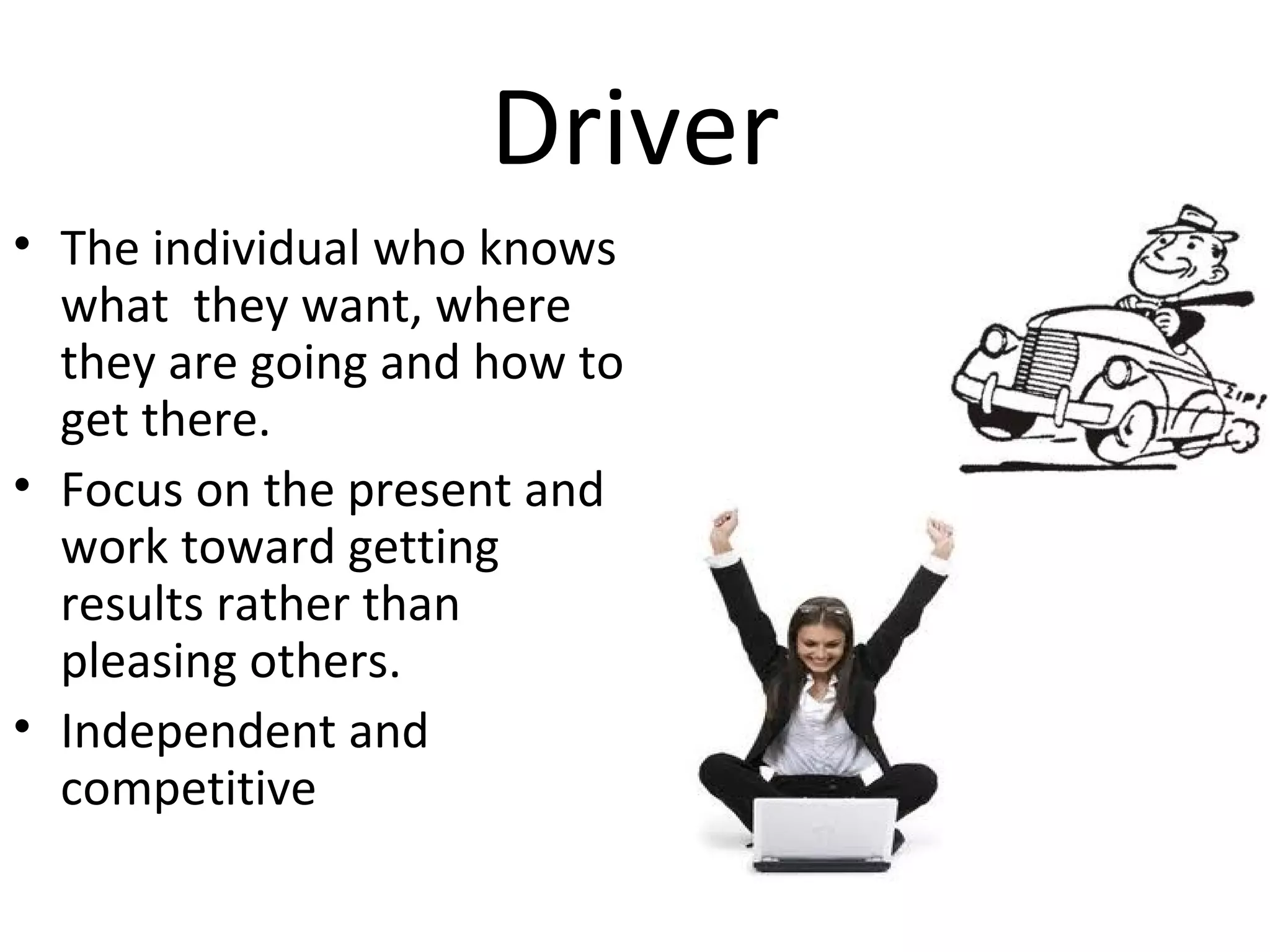 Driver
• The individual who knows
  what they want, where
  they are going and how to
  get there.
• Focus on the present and
  work toward getting
  results rather than
  pleasing others.
• Independent and
  competitive
 
