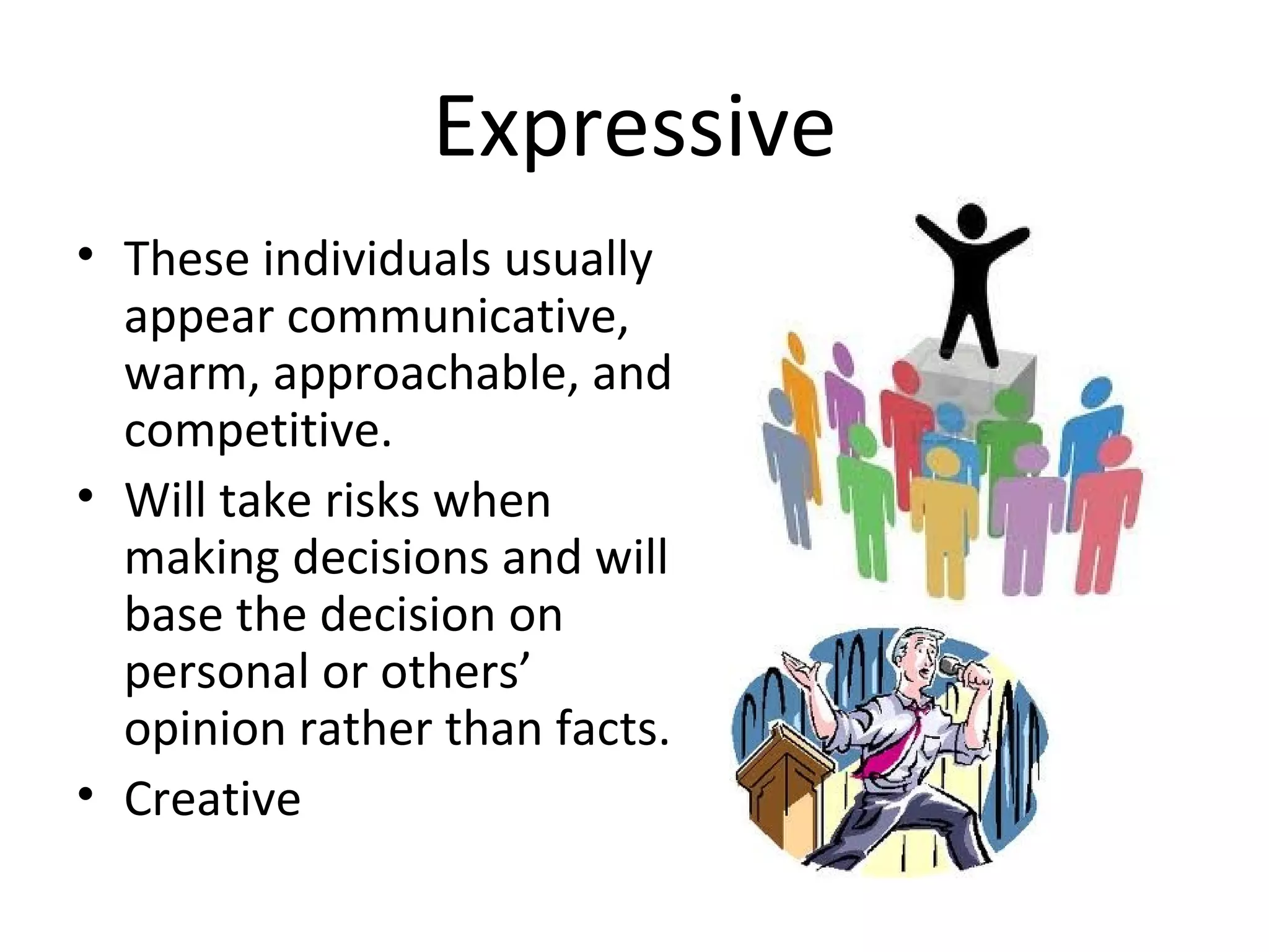 Expressive
• These individuals usually
  appear communicative,
  warm, approachable, and
  competitive.
• Will take risks when
  making decisions and will
  base the decision on
  personal or others’
  opinion rather than facts.
• Creative
 