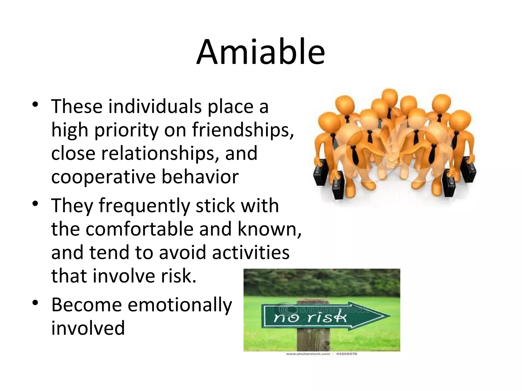 Amiable
• These individuals place a
  high priority on friendships,
  close relationships, and
  cooperative behavior
• They frequently stick with
  the comfortable and known,
  and tend to avoid activities
  that involve risk.
• Become emotionally
  involved
 
