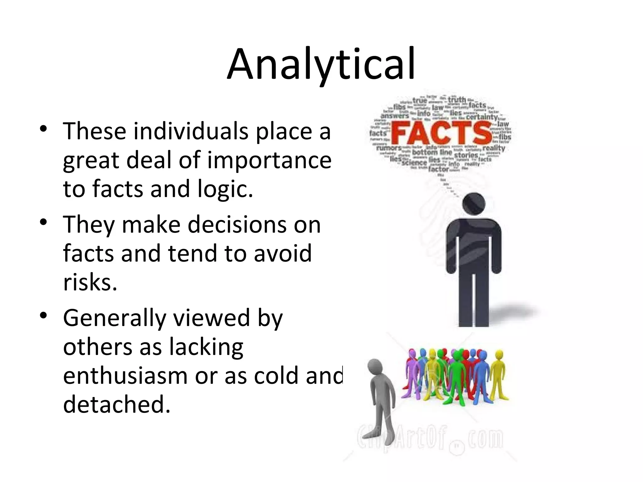 Analytical
• These individuals place a
  great deal of importance
  to facts and logic.
• They make decisions on
  facts and tend to avoid
  risks.
• Generally viewed by
  others as lacking
  enthusiasm or as cold and
  detached.
 