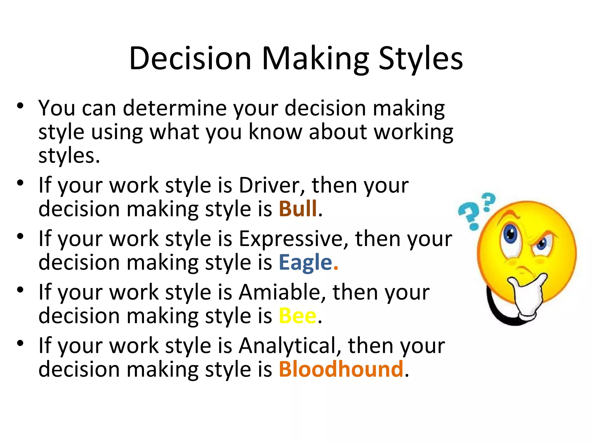 Decision Making Styles
• You can determine your decision making
  style using what you know about working
  styles.
• If your work style is Driver, then your
  decision making style is Bull.
• If your work style is Expressive, then your
  decision making style is Eagle.
• If your work style is Amiable, then your
  decision making style is Bee.
• If your work style is Analytical, then your
  decision making style is Bloodhound.
 
