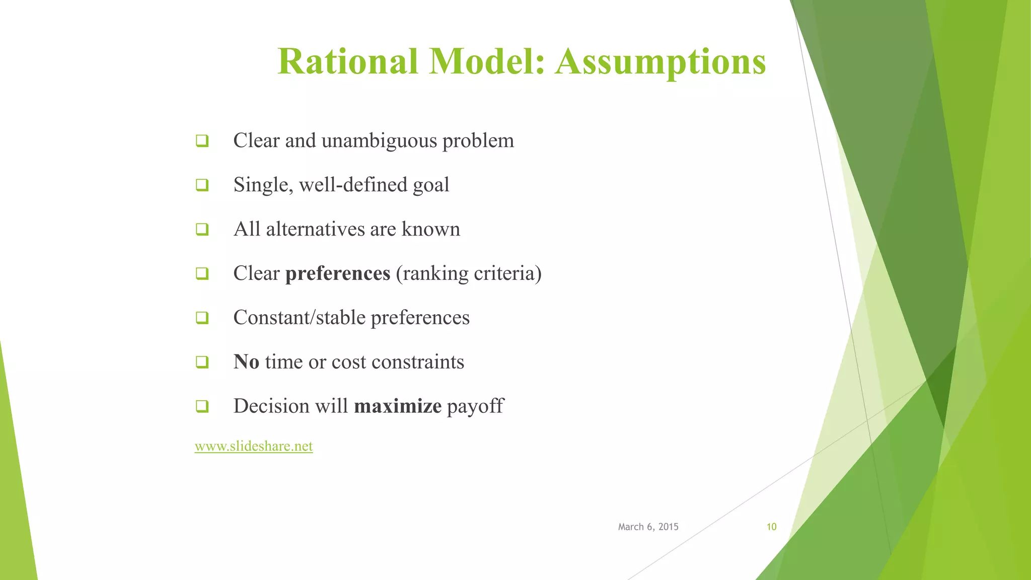 Rational Model: Assumptions
 Clear and unambiguous problem
 Single, well-defined goal
 All alternatives are known
 Clear preferences (ranking criteria)
 Constant/stable preferences
 No time or cost constraints
 Decision will maximize payoff
www.slideshare.net
March 6, 2015 10
 