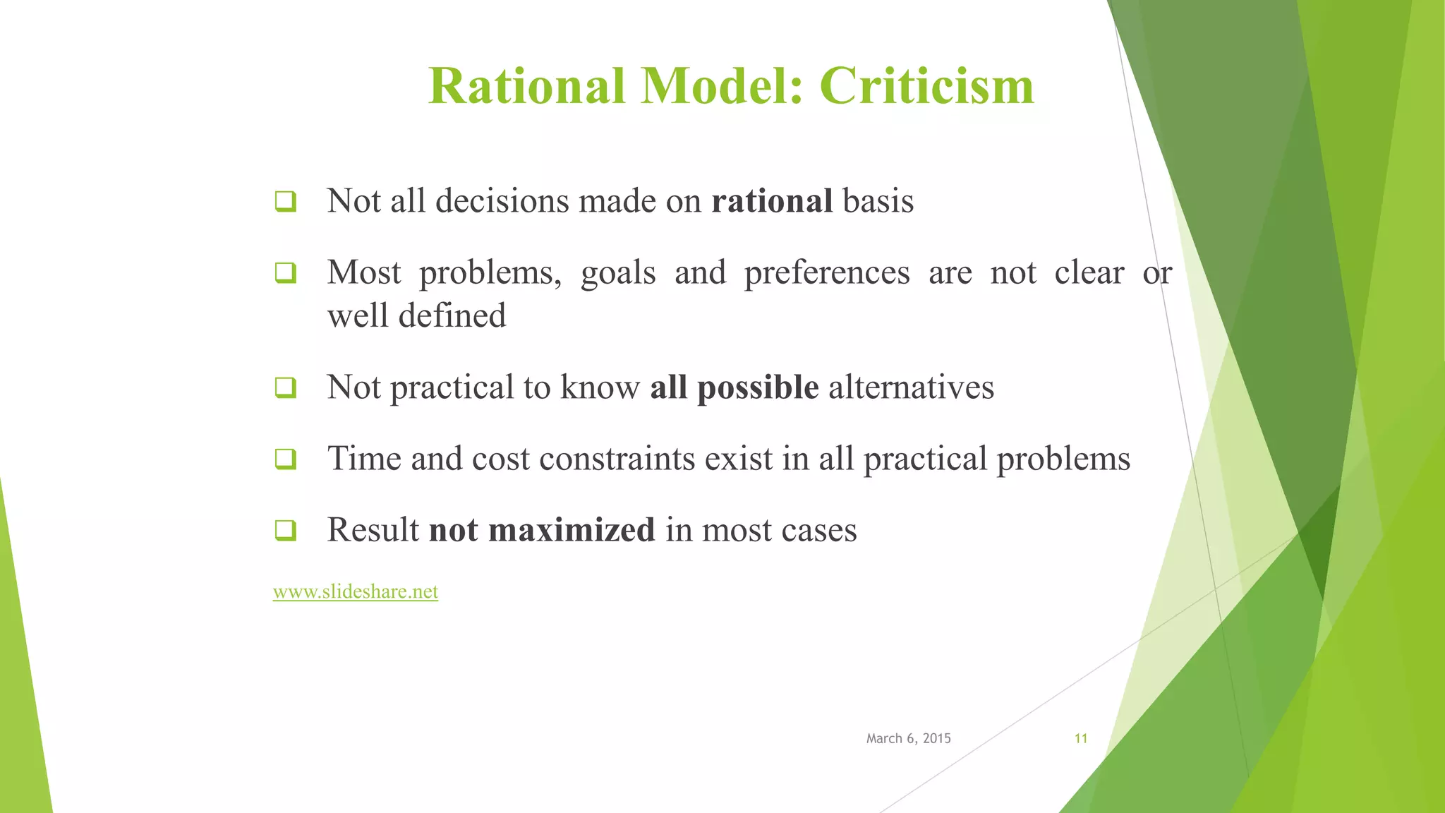 Rational Model: Criticism
 Not all decisions made on rational basis
 Most problems, goals and preferences are not clear or
well defined
 Not practical to know all possible alternatives
 Time and cost constraints exist in all practical problems
 Result not maximized in most cases
www.slideshare.net
March 6, 2015 11
 