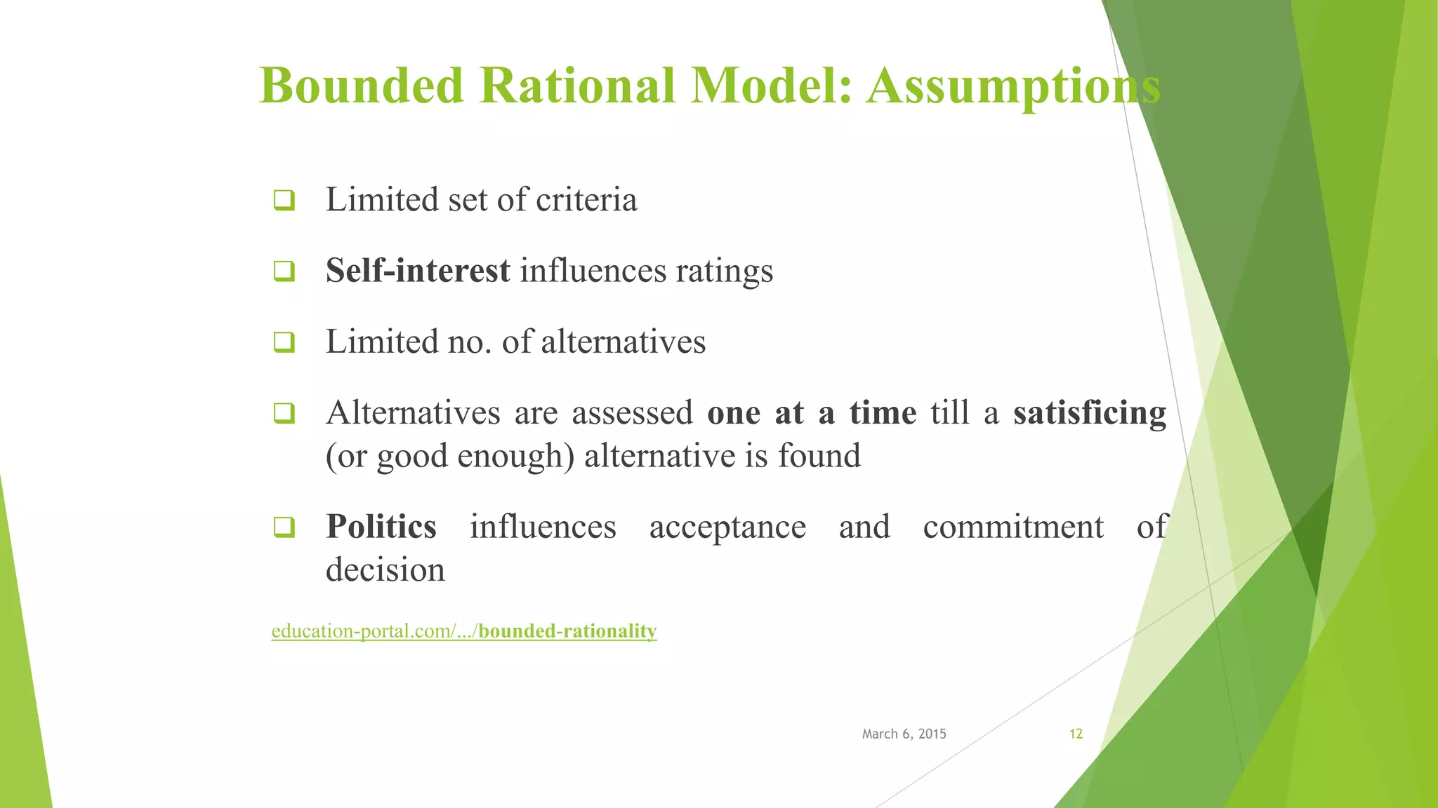 Bounded Rational Model: Assumptions
 Limited set of criteria
 Self-interest influences ratings
 Limited no. of alternatives
 Alternatives are assessed one at a time till a satisficing
(or good enough) alternative is found
 Politics influences acceptance and commitment of
decision
education-portal.com/.../bounded-rationality
March 6, 2015 12
 