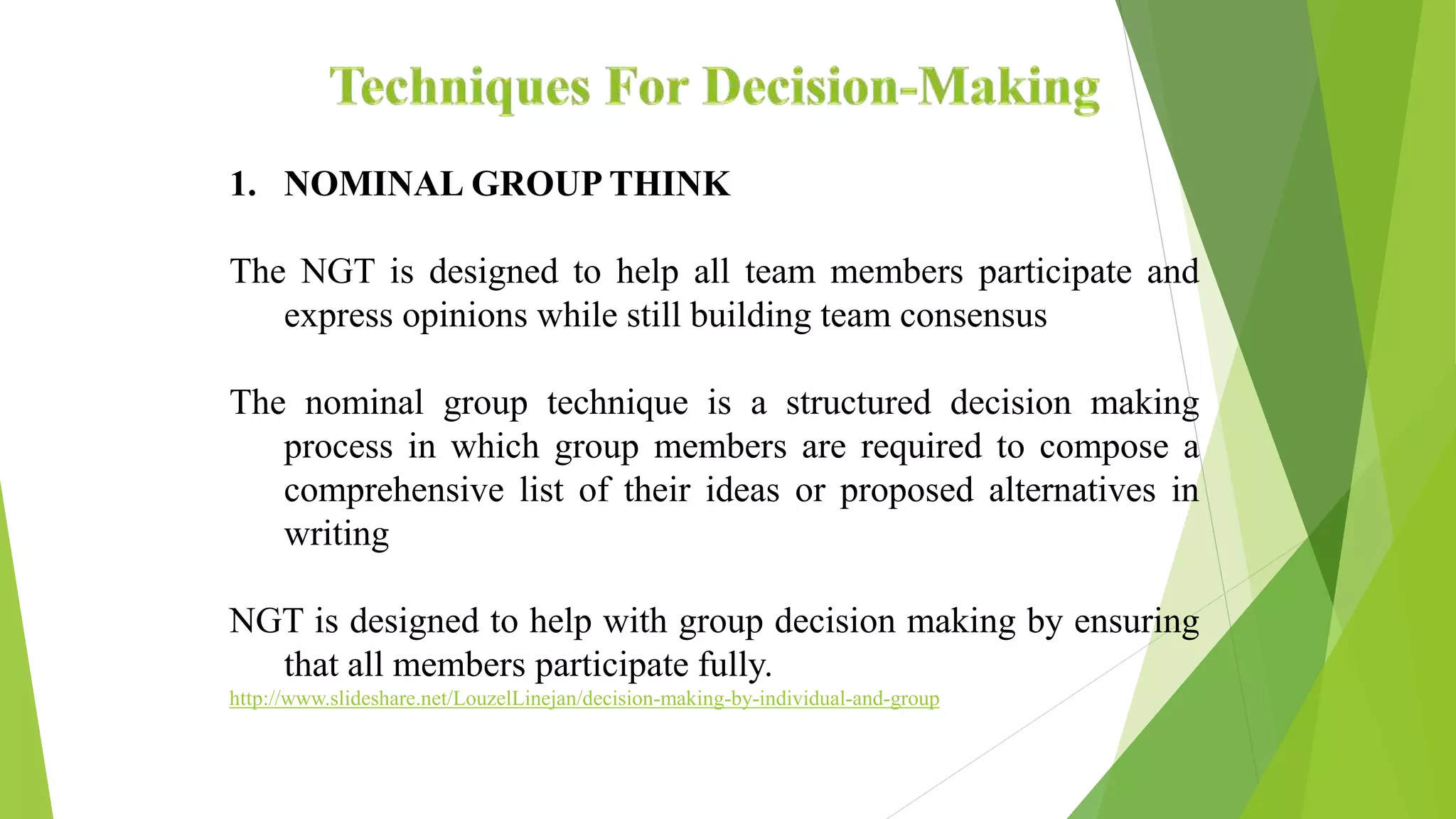 1. NOMINAL GROUP THINK
The NGT is designed to help all team members participate and
express opinions while still building team consensus
The nominal group technique is a structured decision making
process in which group members are required to compose a
comprehensive list of their ideas or proposed alternatives in
writing
NGT is designed to help with group decision making by ensuring
that all members participate fully.
http://www.slideshare.net/LouzelLinejan/decision-making-by-individual-and-group
 