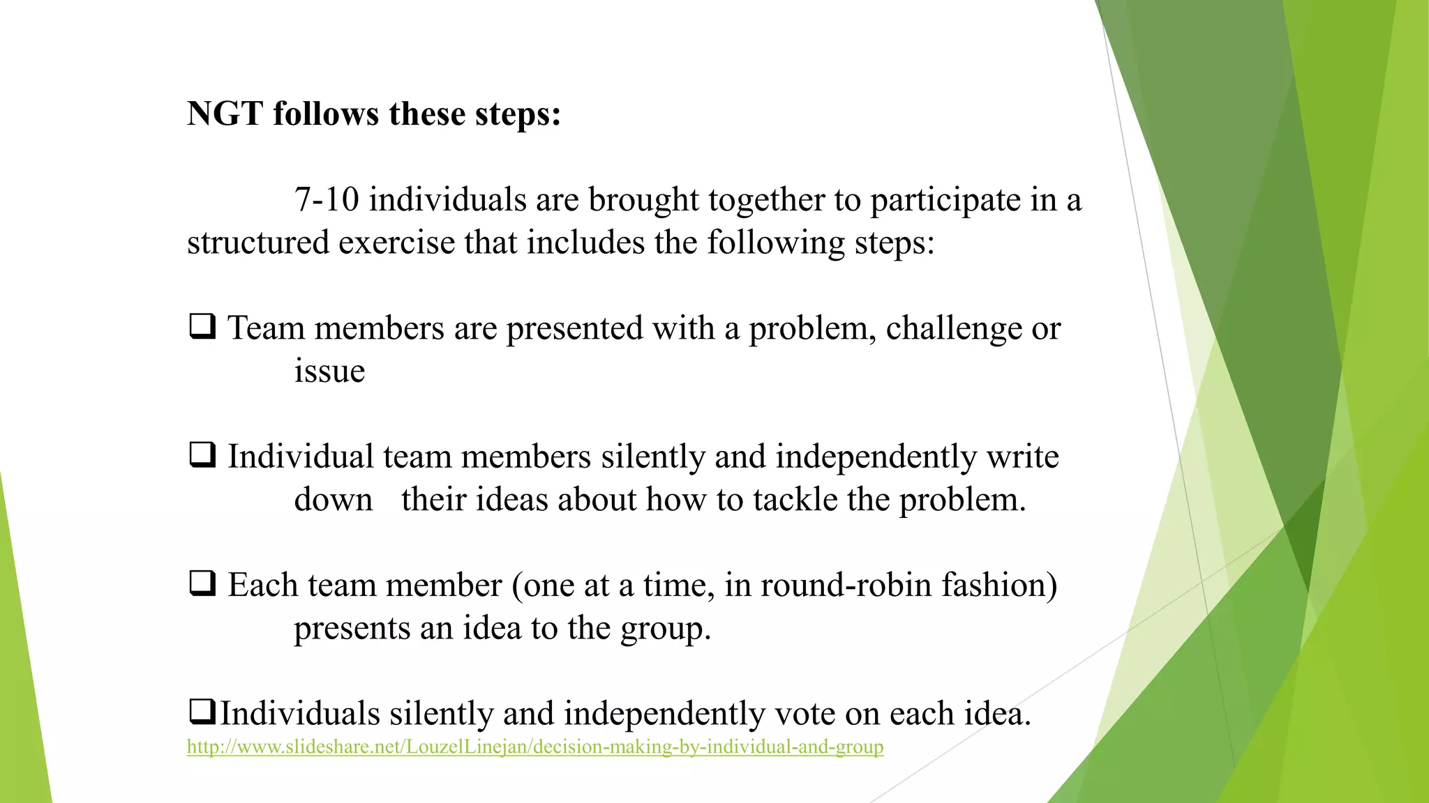 NGT follows these steps:
7-10 individuals are brought together to participate in a
structured exercise that includes the following steps:
 Team members are presented with a problem, challenge or
issue
 Individual team members silently and independently write
down their ideas about how to tackle the problem.
 Each team member (one at a time, in round-robin fashion)
presents an idea to the group.
Individuals silently and independently vote on each idea.
http://www.slideshare.net/LouzelLinejan/decision-making-by-individual-and-group
 