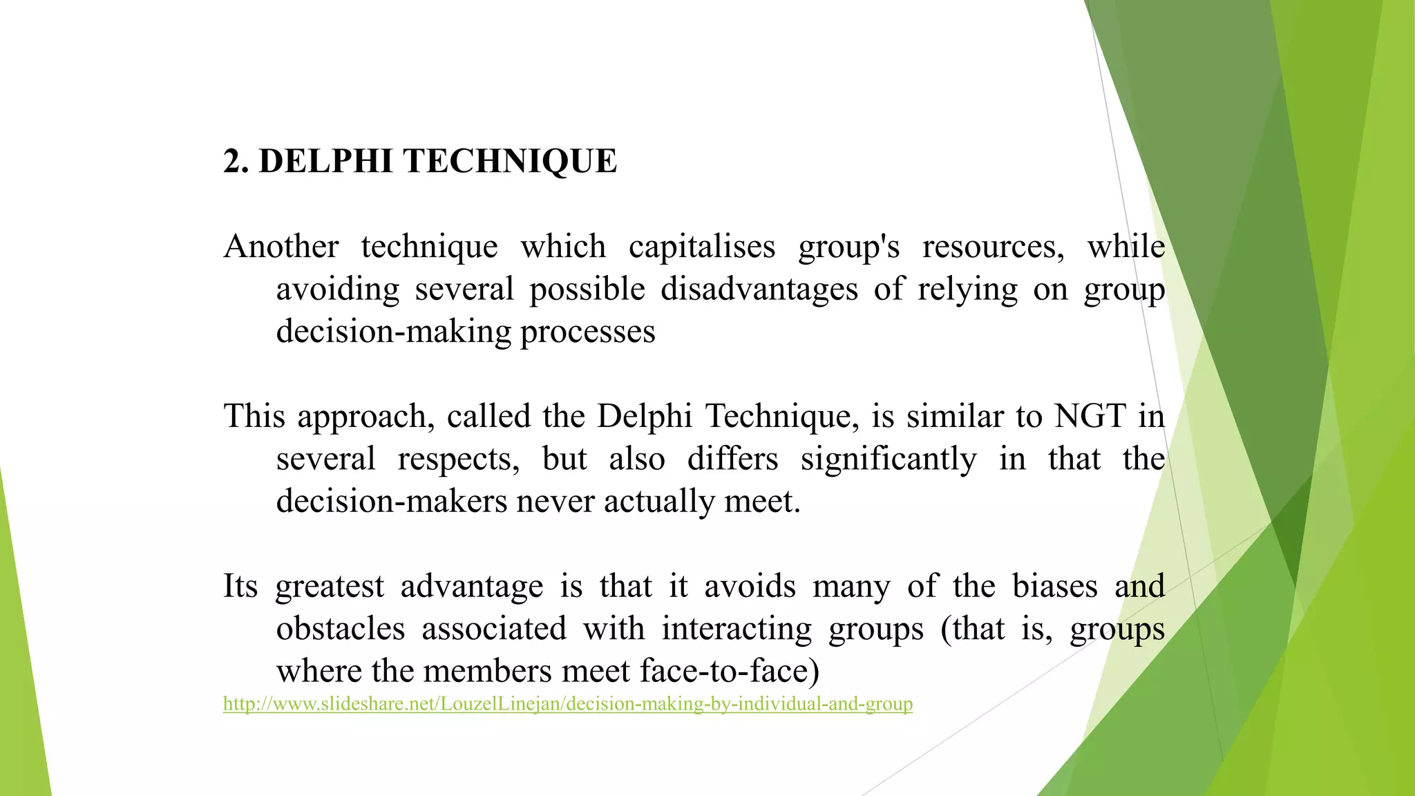 2. DELPHI TECHNIQUE
Another technique which capitalises group's resources, while
avoiding several possible disadvantages of relying on group
decision-making processes
This approach, called the Delphi Technique, is similar to NGT in
several respects, but also differs significantly in that the
decision-makers never actually meet.
Its greatest advantage is that it avoids many of the biases and
obstacles associated with interacting groups (that is, groups
where the members meet face-to-face)
http://www.slideshare.net/LouzelLinejan/decision-making-by-individual-and-group
 