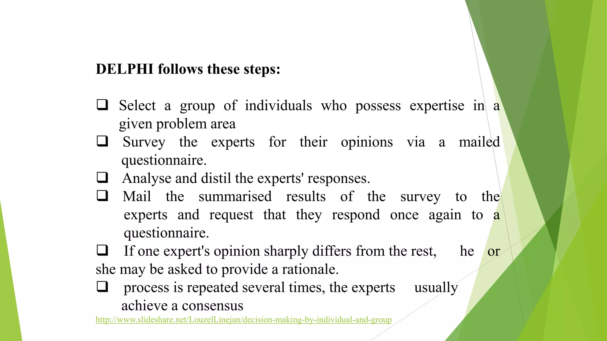 DELPHI follows these steps:
 Select a group of individuals who possess expertise in a
given problem area
 Survey the experts for their opinions via a mailed
questionnaire.
 Analyse and distil the experts' responses.
 Mail the summarised results of the survey to the
experts and request that they respond once again to a
questionnaire.
 If one expert's opinion sharply differs from the rest, he or
she may be asked to provide a rationale.
 process is repeated several times, the experts usually
achieve a consensus
http://www.slideshare.net/LouzelLinejan/decision-making-by-individual-and-group
 