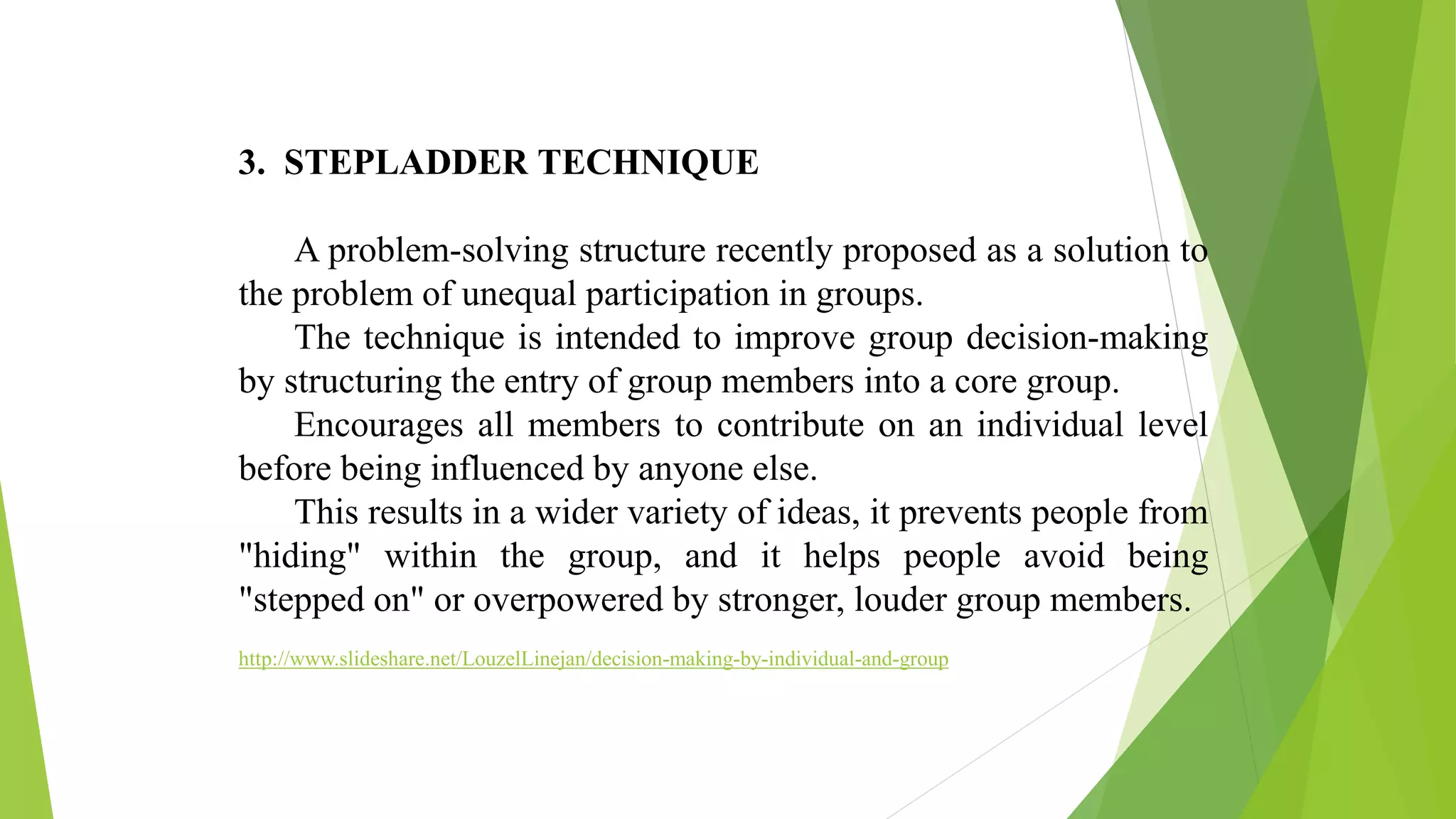 3. STEPLADDER TECHNIQUE
A problem-solving structure recently proposed as a solution to
the problem of unequal participation in groups.
The technique is intended to improve group decision-making
by structuring the entry of group members into a core group.
Encourages all members to contribute on an individual level
before being influenced by anyone else.
This results in a wider variety of ideas, it prevents people from
"hiding" within the group, and it helps people avoid being
"stepped on" or overpowered by stronger, louder group members.
http://www.slideshare.net/LouzelLinejan/decision-making-by-individual-and-group
 