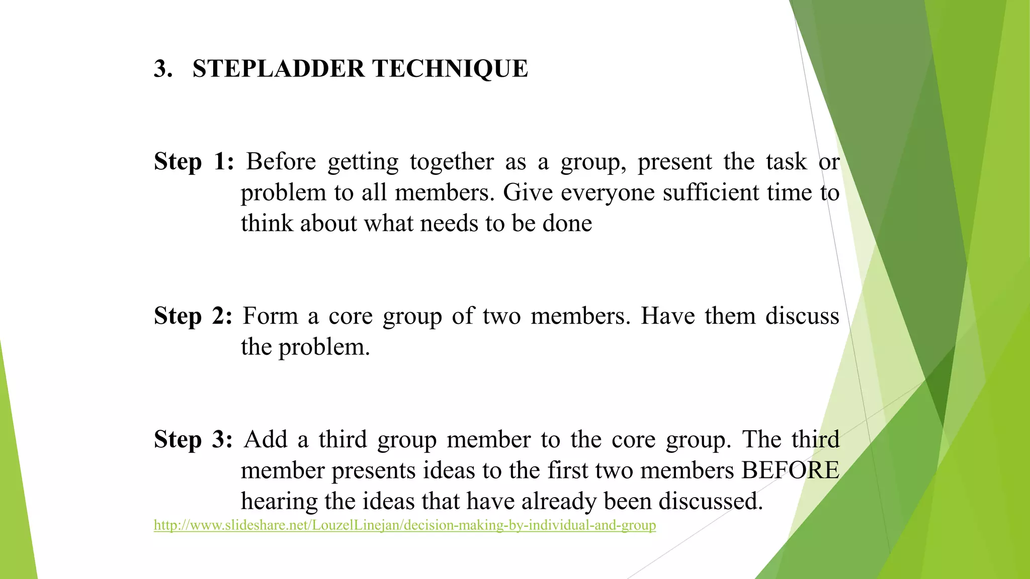 3. STEPLADDER TECHNIQUE
Step 1: Before getting together as a group, present the task or
problem to all members. Give everyone sufficient time to
think about what needs to be done
Step 2: Form a core group of two members. Have them discuss
the problem.
Step 3: Add a third group member to the core group. The third
member presents ideas to the first two members BEFORE
hearing the ideas that have already been discussed.
http://www.slideshare.net/LouzelLinejan/decision-making-by-individual-and-group
 