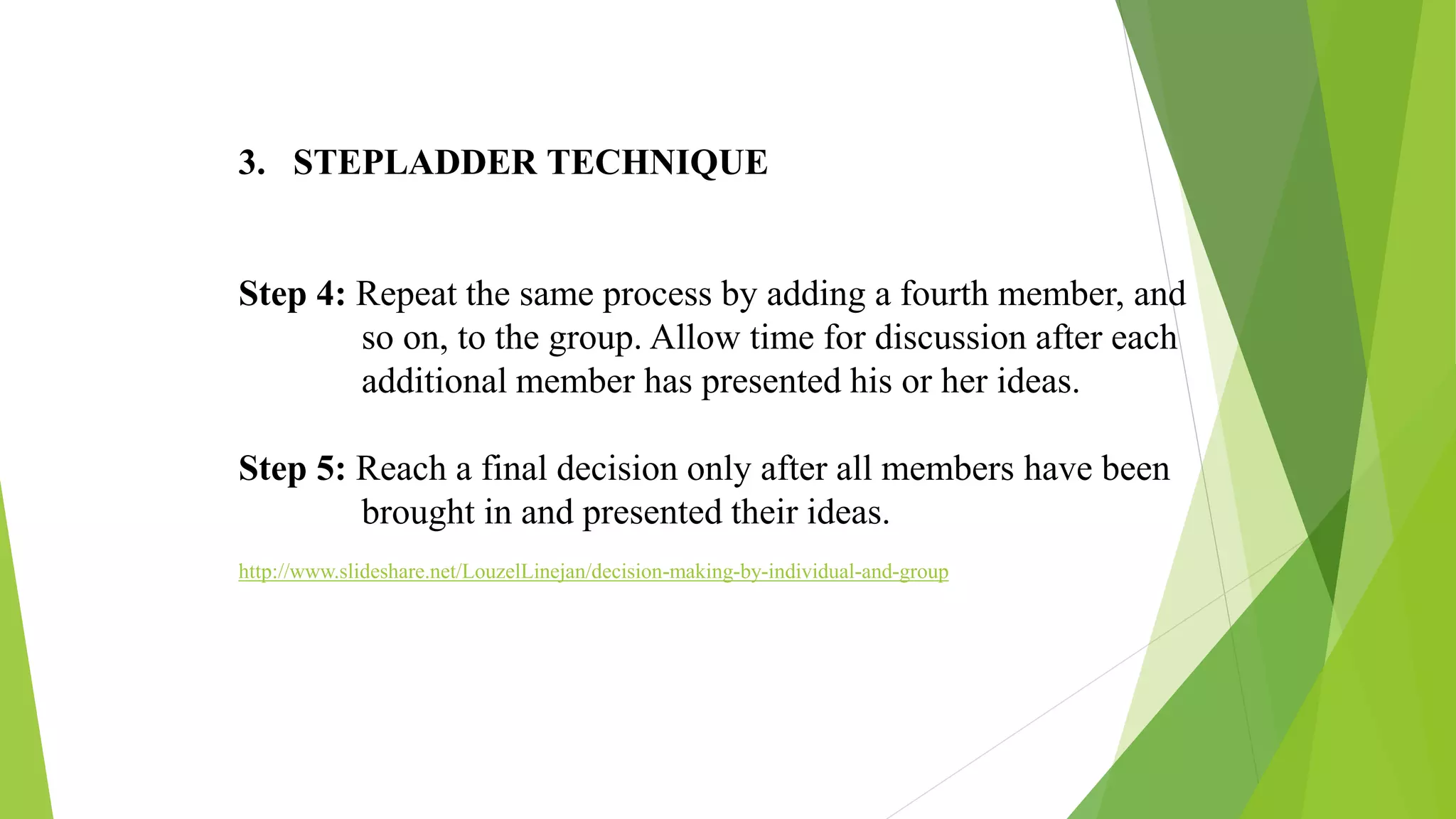 3. STEPLADDER TECHNIQUE
Step 4: Repeat the same process by adding a fourth member, and
so on, to the group. Allow time for discussion after each
additional member has presented his or her ideas.
Step 5: Reach a final decision only after all members have been
brought in and presented their ideas.
http://www.slideshare.net/LouzelLinejan/decision-making-by-individual-and-group
 