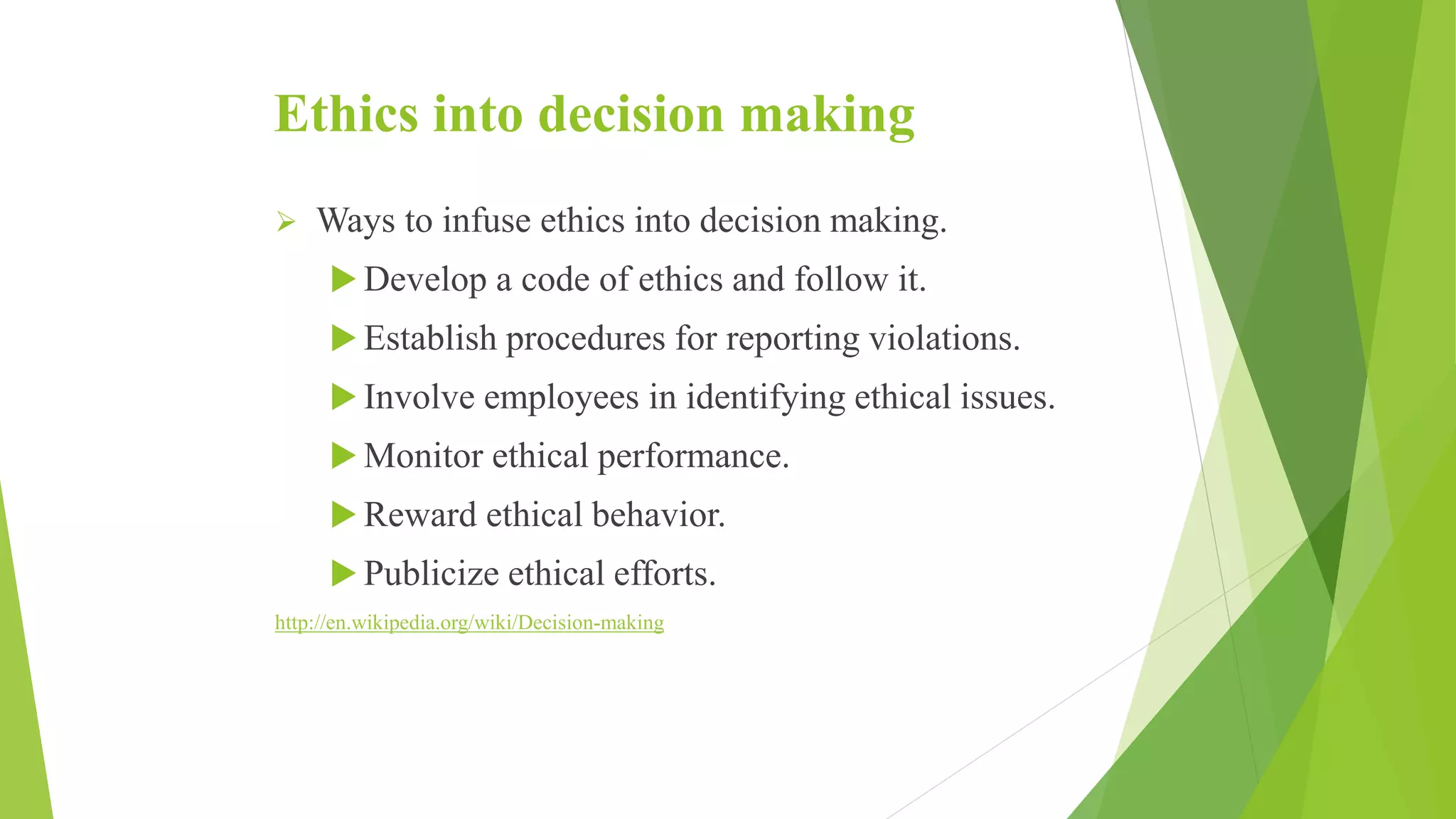 Ethics into decision making
 Ways to infuse ethics into decision making.
 Develop a code of ethics and follow it.
 Establish procedures for reporting violations.
 Involve employees in identifying ethical issues.
 Monitor ethical performance.
 Reward ethical behavior.
 Publicize ethical efforts.
http://en.wikipedia.org/wiki/Decision-making
 