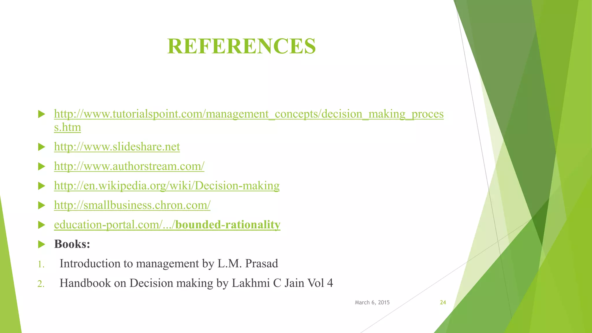 REFERENCES
 http://www.tutorialspoint.com/management_concepts/decision_making_proces
s.htm
 http://www.slideshare.net
 http://www.authorstream.com/
 http://en.wikipedia.org/wiki/Decision-making
 http://smallbusiness.chron.com/
 education-portal.com/.../bounded-rationality
 Books:
1. Introduction to management by L.M. Prasad
2. Handbook on Decision making by Lakhmi C Jain Vol 4
March 6, 2015 24
 