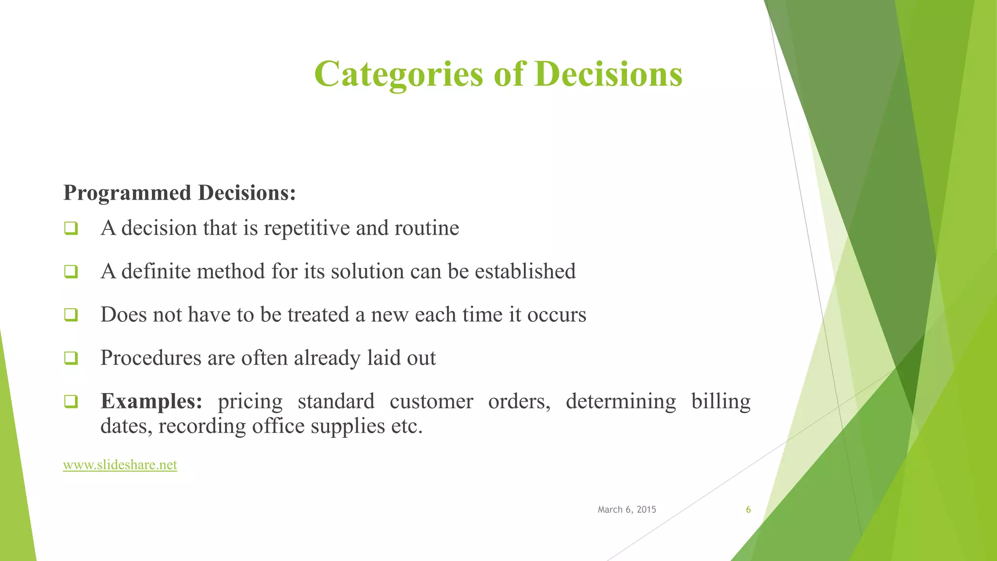 Categories of Decisions
Programmed Decisions:
 A decision that is repetitive and routine
 A definite method for its solution can be established
 Does not have to be treated a new each time it occurs
 Procedures are often already laid out
 Examples: pricing standard customer orders, determining billing
dates, recording office supplies etc.
www.slideshare.net
March 6, 2015 6
 