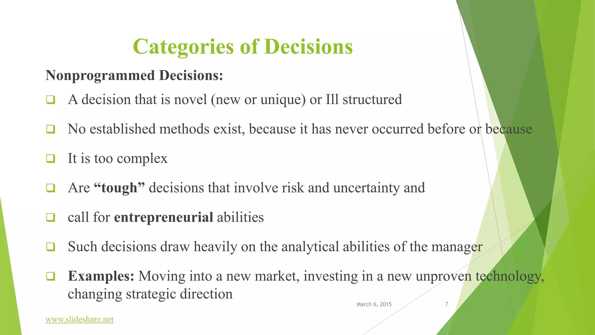 Categories of Decisions
Nonprogrammed Decisions:
 A decision that is novel (new or unique) or Ill structured
 No established methods exist, because it has never occurred before or because
 It is too complex
 Are “tough” decisions that involve risk and uncertainty and
 call for entrepreneurial abilities
 Such decisions draw heavily on the analytical abilities of the manager
 Examples: Moving into a new market, investing in a new unproven technology,
changing strategic direction
www.slideshare.net
March 6, 2015 7
 